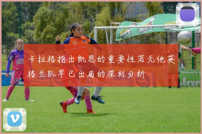 卡拉格指出凯恩的重要性若无他英格兰队早已出局的深刻分析