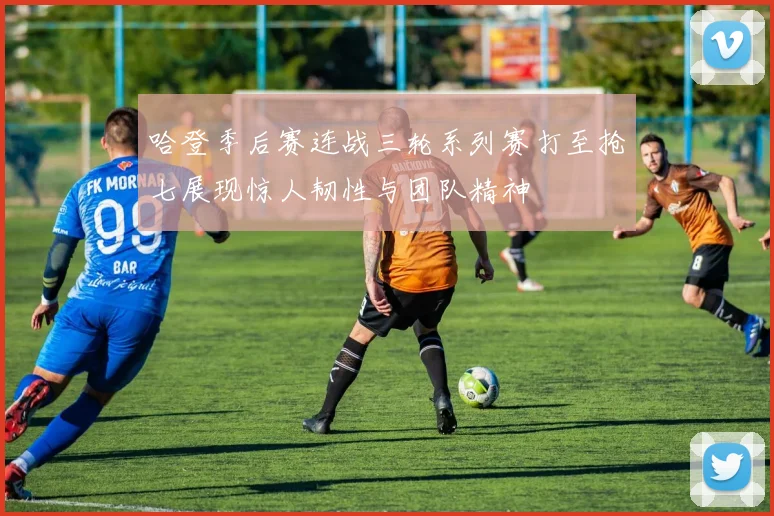 哈登季后赛连战三轮系列赛打至抢七展现惊人韧性与团队精神