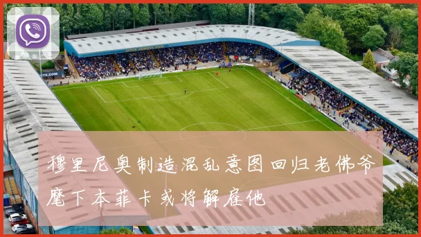 穆里尼奥制造混乱意图回归老佛爷麾下本菲卡或将解雇他
