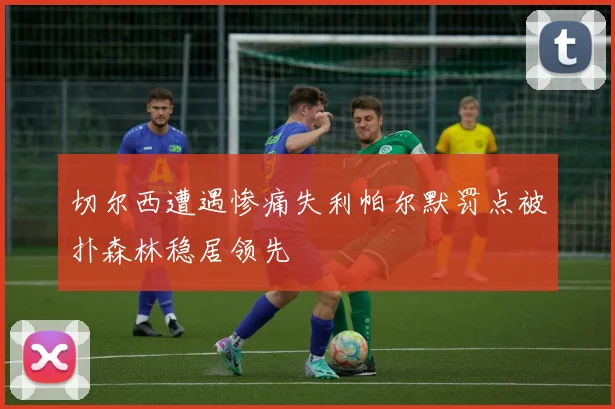 切尔西遭遇惨痛失利帕尔默罚点被扑森林稳居领先