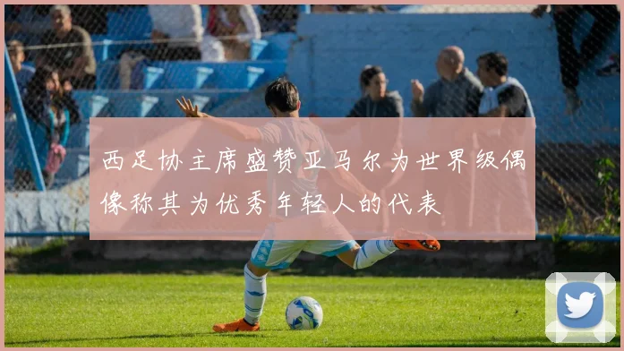 西足协主席盛赞亚马尔为世界级偶像称其为优秀年轻人的代表