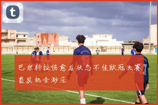 巴尔科拉伤愈后状态不佳欧冠决赛首发机会渺茫