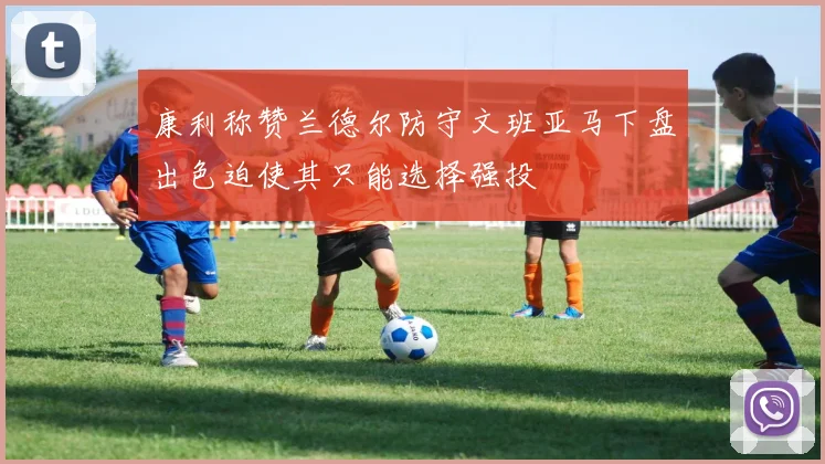 康利称赞兰德尔防守文班亚马下盘出色迫使其只能选择强投