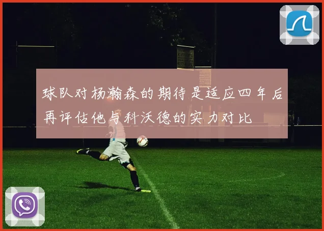 球队对杨瀚森的期待是适应四年后再评估他与科沃德的实力对比