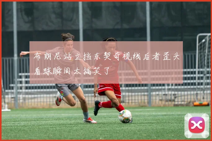 布朗尼站立挡东契奇视线后者歪头看球瞬间太搞笑了