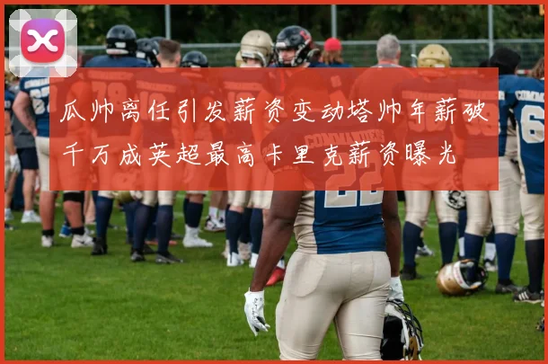 瓜帅离任引发薪资变动塔帅年薪破千万成英超最高卡里克薪资曝光