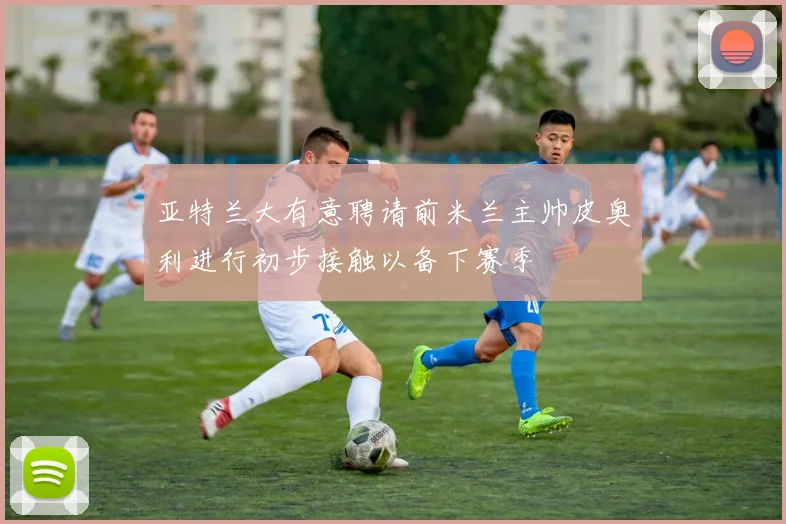 亚特兰大有意聘请前米兰主帅皮奥利进行初步接触以备下赛季