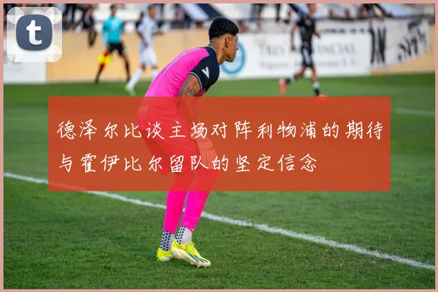 德泽尔比谈主场对阵利物浦的期待与霍伊比尔留队的坚定信念
