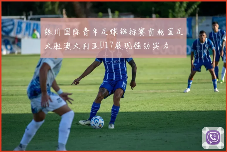 银川国际青年足球锦标赛首轮国足大胜澳大利亚U17展现强劲实力