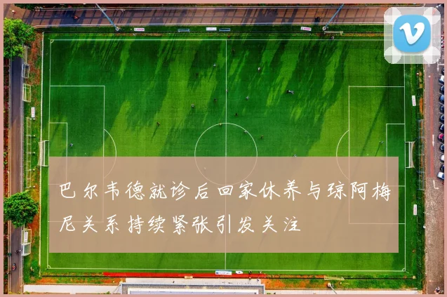 巴尔韦德就诊后回家休养与琼阿梅尼关系持续紧张引发关注