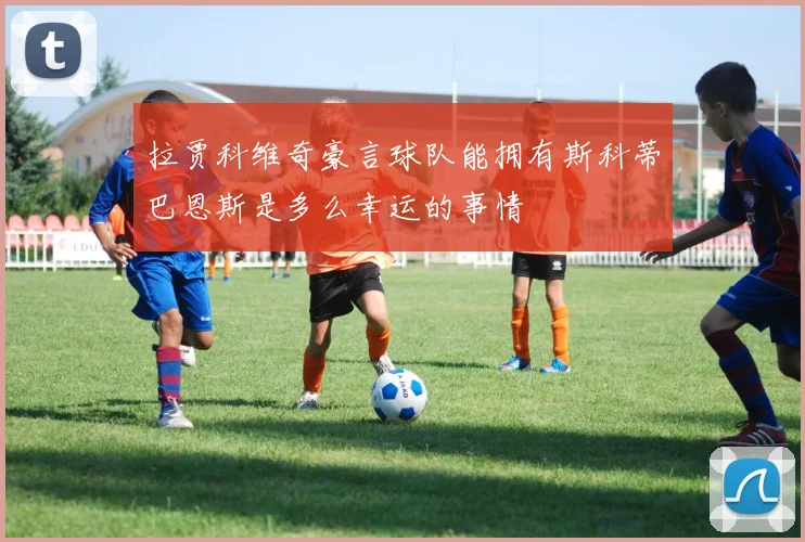 拉贾科维奇豪言球队能拥有斯科蒂巴恩斯是多么幸运的事情