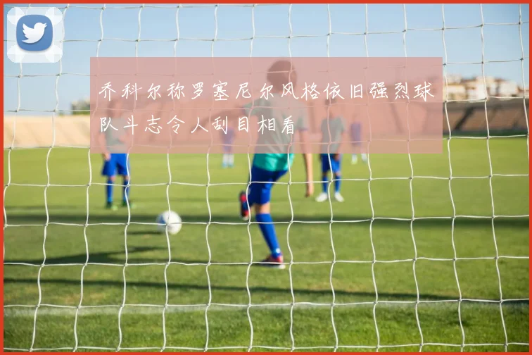 乔科尔称罗塞尼尔风格依旧强烈球队斗志令人刮目相看
