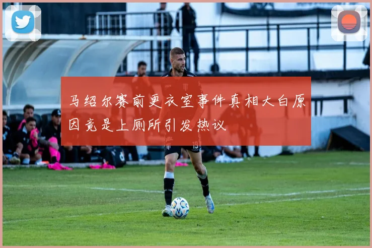 马绍尔赛前更衣室事件真相大白原因竟是上厕所引发热议