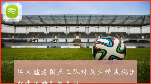 热火猛龙国王三队对莫兰特表现出初步兴趣引发关注