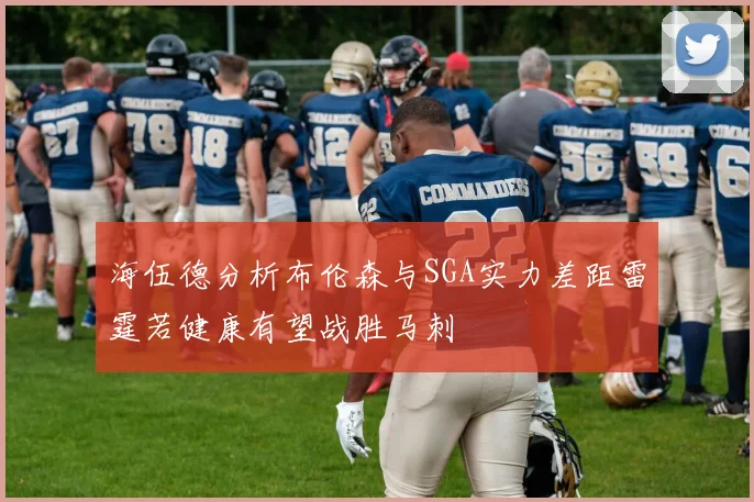 海伍德分析布伦森与SGA实力差距雷霆若健康有望战胜马刺