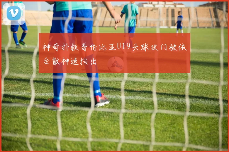 神奇扑救哥伦比亚U19头球攻门被依合散神速挡出