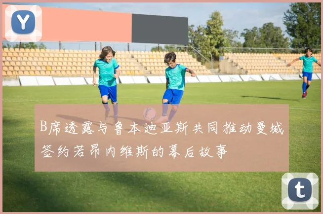 B席透露与鲁本迪亚斯共同推动曼城签约若昂内维斯的幕后故事