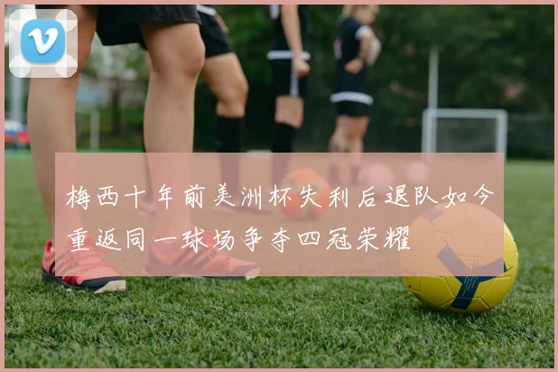 梅西十年前美洲杯失利后退队如今重返同一球场争夺四冠荣耀