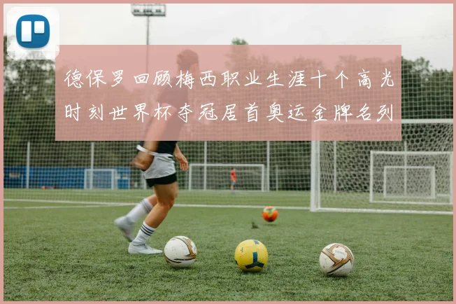 德保罗回顾梅西职业生涯十个高光时刻世界杯夺冠居首奥运金牌名列第四
