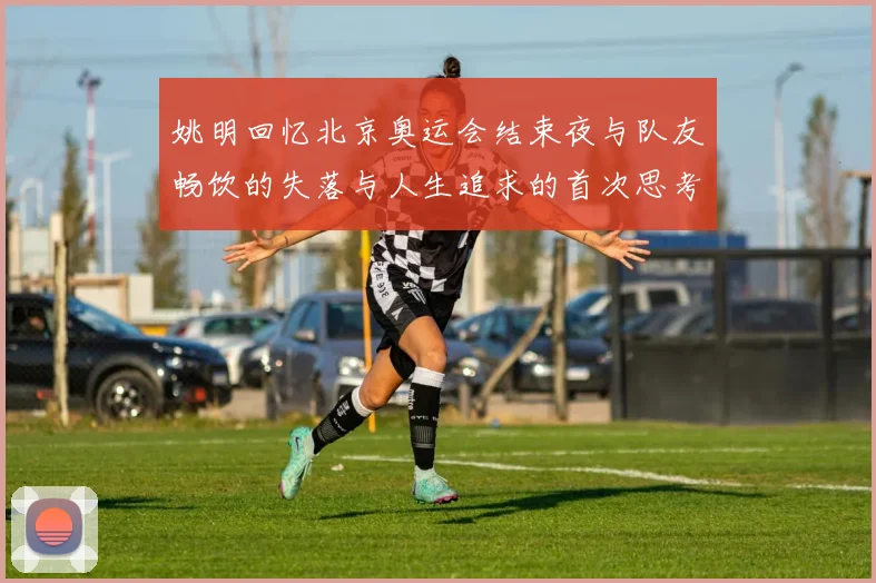 姚明回忆北京奥运会结束夜与队友畅饮的失落与人生追求的首次思考