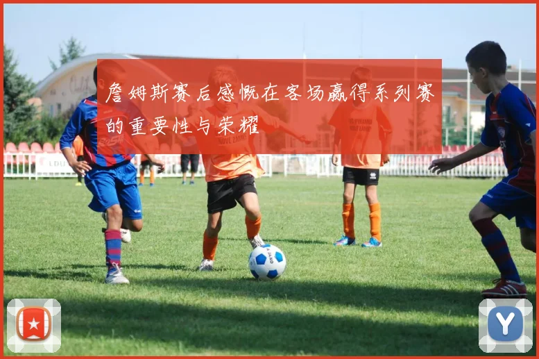詹姆斯赛后感慨在客场赢得系列赛的重要性与荣耀