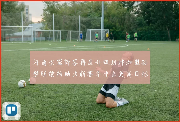 河南女篮阵容再度升级刘帅加盟孙梦昕续约助力新赛季冲击更高目标