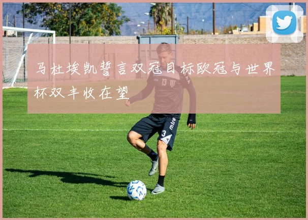 马杜埃凯誓言双冠目标欧冠与世界杯双丰收在望