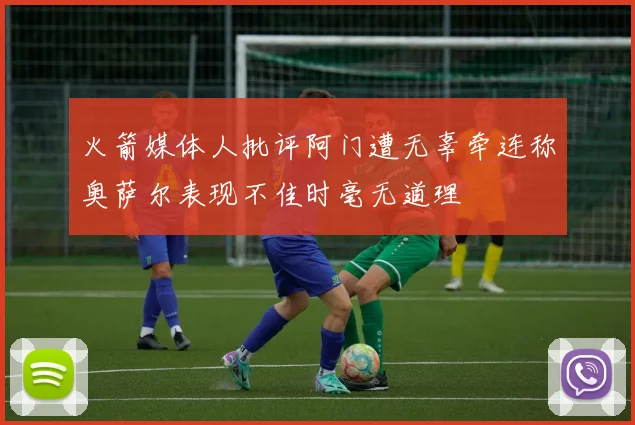 火箭媒体人批评阿门遭无辜牵连称奥萨尔表现不佳时毫无道理