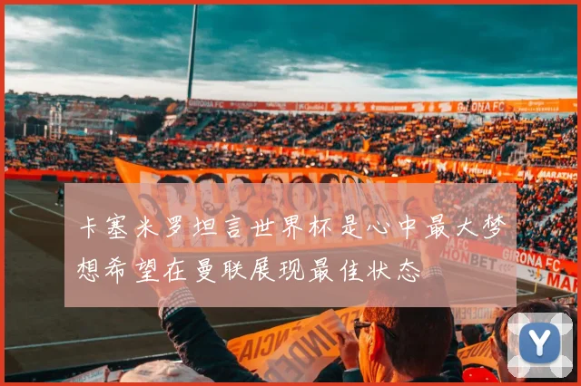 卡塞米罗坦言世界杯是心中最大梦想希望在曼联展现最佳状态