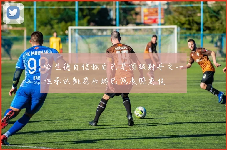 哈兰德自信称自己是顶级射手之一但承认凯恩和姆巴佩表现更佳