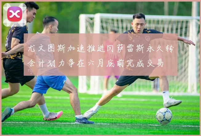 尤文图斯加速推进冈萨雷斯永久转会计划力争在六月底前完成交易