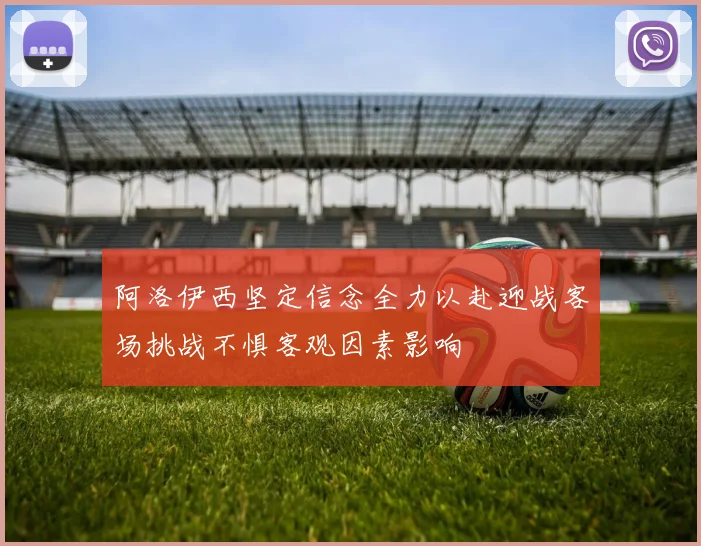 阿洛伊西坚定信念全力以赴迎战客场挑战不惧客观因素影响